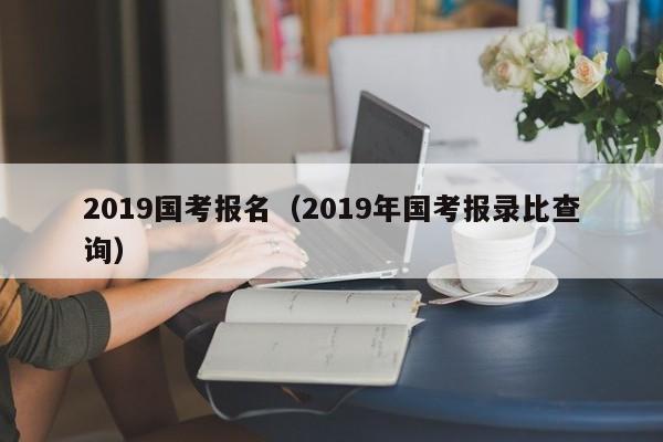 2019国考报名（2019年国考报录比查询）