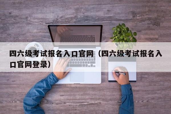 四六级考试报名入口官网（四六级考试报名入口官网登录）