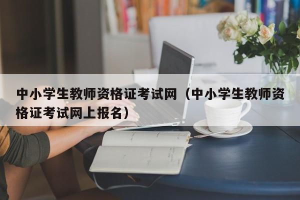 中小学生教师资格证考试网（中小学生教师资格证考试网上报名）