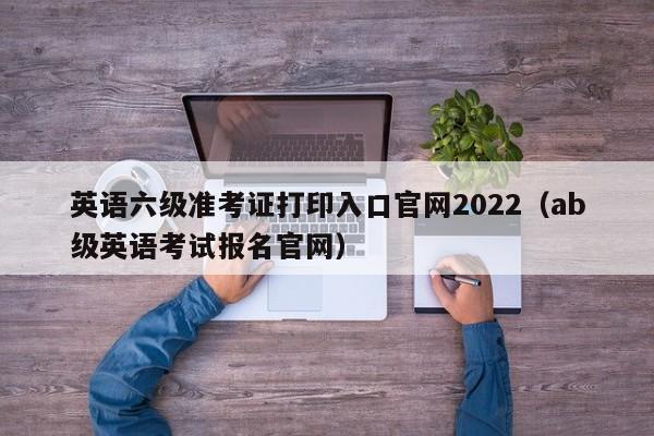 英语六级准考证打印入口官网2022（ab级英语考试报名官网）