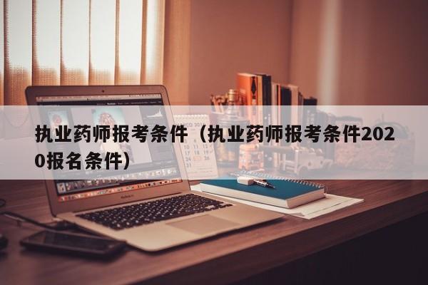 执业药师报考条件（执业药师报考条件2020报名条件）