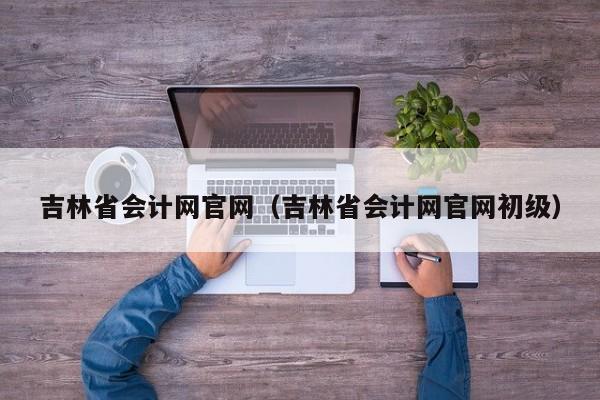 吉林省会计网官网（吉林省会计网官网初级）