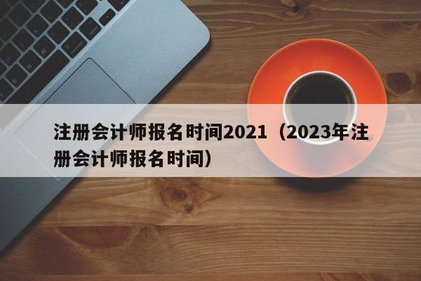 注册会计师报名时间2021（2023年注册会计师报名时间）