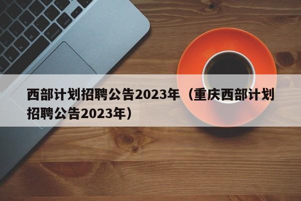 西部计划招聘公告2023年（重庆西部计划招聘公告2023年）