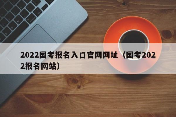 2022国考报名入口官网网址（国考2022报名网站）