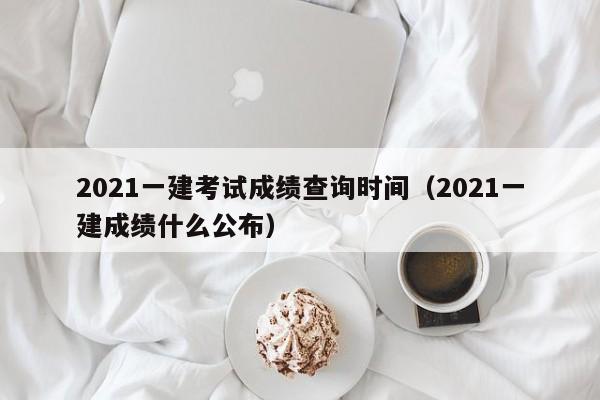 2021一建考试成绩查询时间（2021一建成绩什么公布）