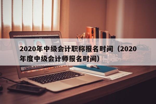 2020年中级会计职称报名时间（2020年度中级会计师报名时间）