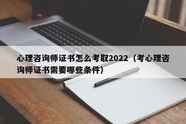 心理咨询师证书怎么考取2022（考心理咨询师证书需要哪些条件）