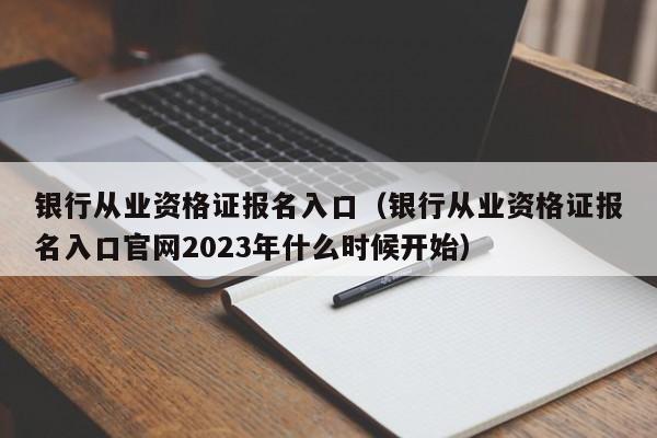 银行从业资格证报名入口（银行从业资格证报名入口官网2023年什么时候开始）