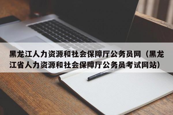 黑龙江人力资源和社会保障厅公务员网（黑龙江省人力资源和社会保障厅公务员考试网站）