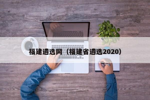 福建遴选网（福建省遴选2020）