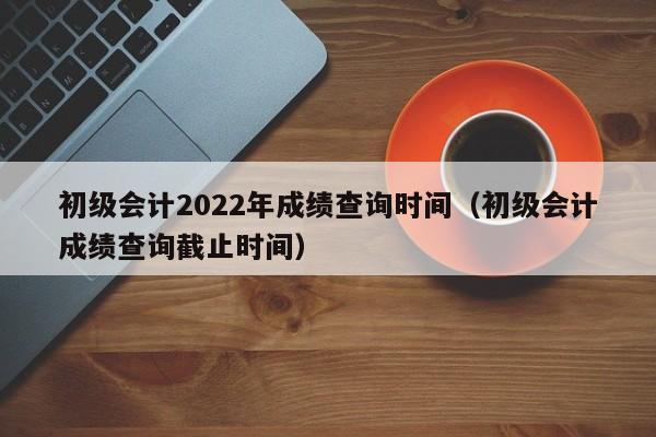 初级会计2022年成绩查询时间（初级会计成绩查询截止时间）