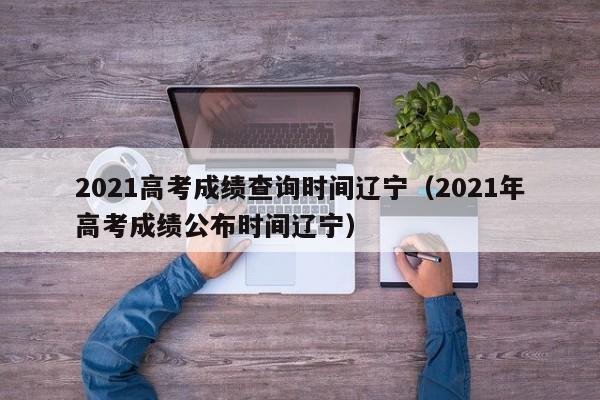 2021高考成绩查询时间辽宁（2021年高考成绩公布时间辽宁）