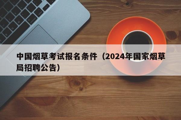 中国烟草考试报名条件（2024年国家烟草局招聘公告）