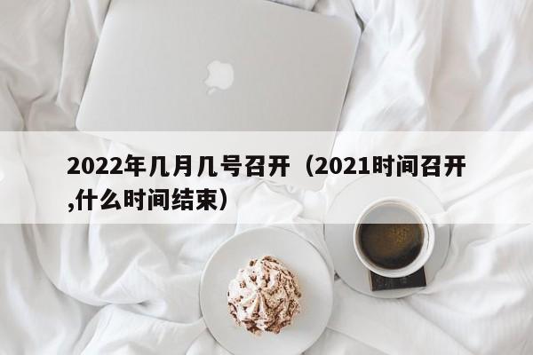 2022年几月几号召开（2021时间召开,什么时间结束）