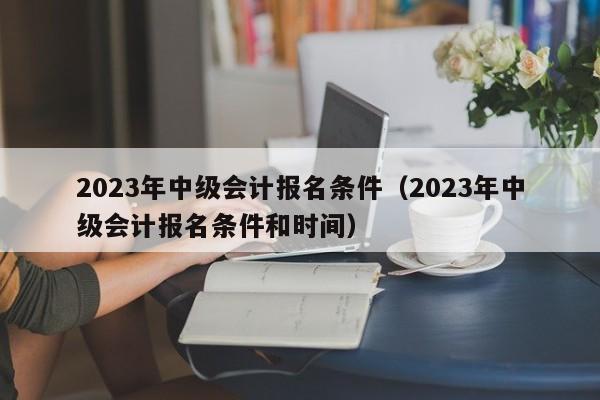 2023年中级会计报名条件（2023年中级会计报名条件和时间）