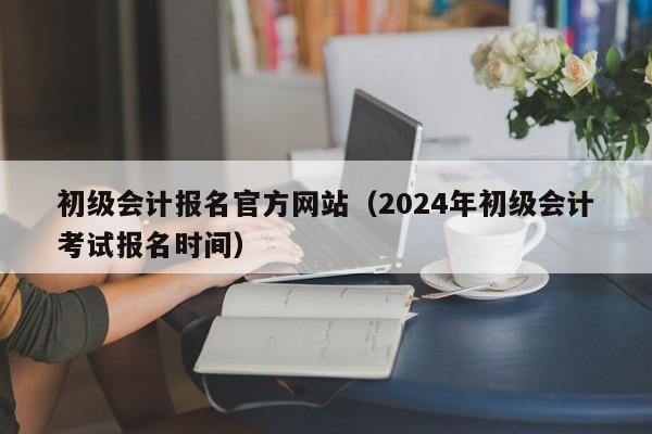 初级会计报名官方网站（2024年初级会计考试报名时间）