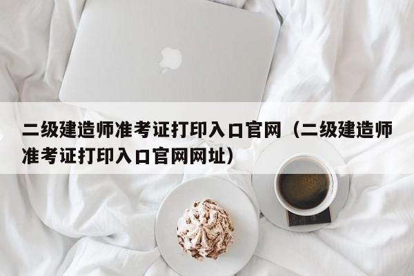 二级建造师准考证打印入口官网（二级建造师准考证打印入口官网网址）