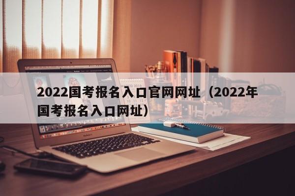 2022国考报名入口官网网址（2022年国考报名入口网址）