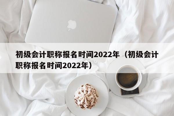 初级会计职称报名时间2022年（初级会计职称报名时间2022年）