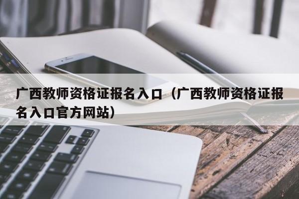 广西教师资格证报名入口（广西教师资格证报名入口官方网站）