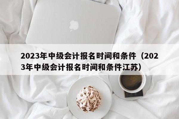 2023年中级会计报名时间和条件（2023年中级会计报名时间和条件江苏）