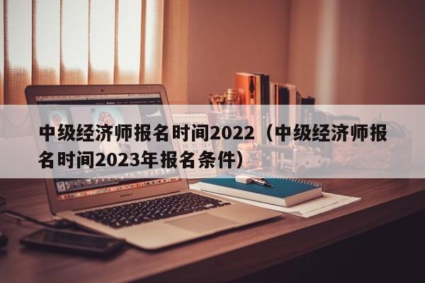 中级经济师报名时间2022（中级经济师报名时间2023年报名条件）