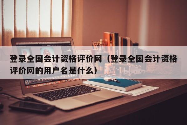 登录全国会计资格评价网（登录全国会计资格评价网的用户名是什么）