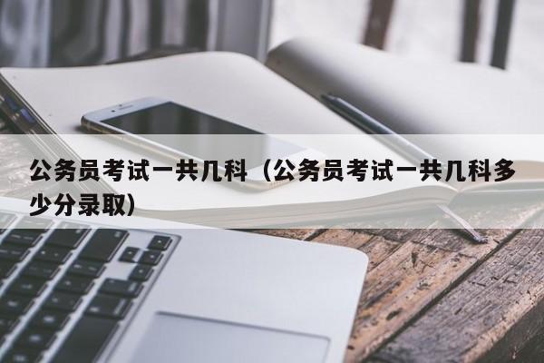 公务员考试一共几科（公务员考试一共几科多少分录取）