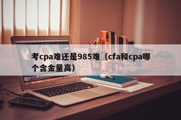 考cpa难还是985难（cfa和cpa哪个含金量高）