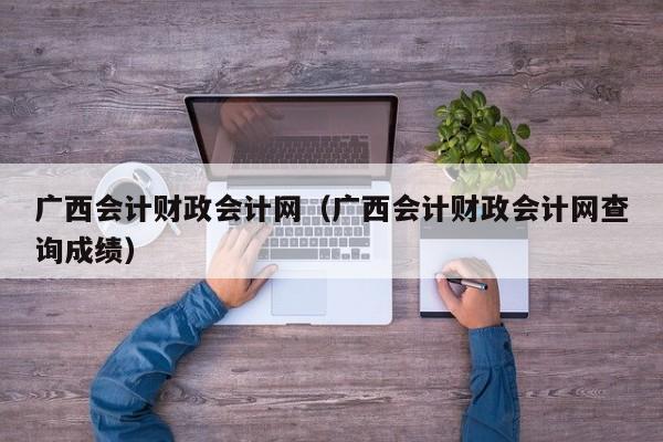 广西会计财政会计网（广西会计财政会计网查询成绩）