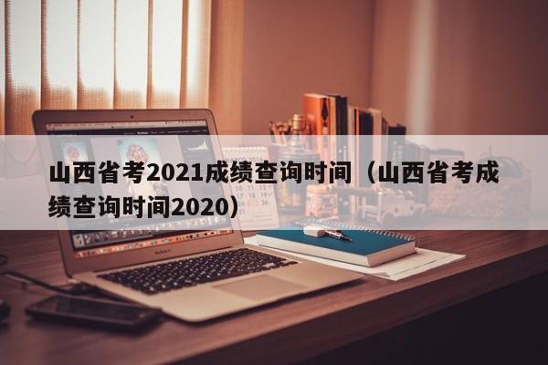 山西省考2021成绩查询时间（山西省考成绩查询时间2020）