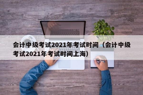 会计中级考试2021年考试时间（会计中级考试2021年考试时间上海）