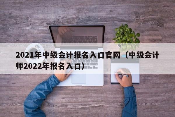 2021年中级会计报名入口官网（中级会计师2022年报名入口）