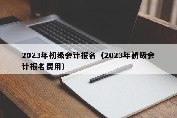 2023年初级会计报名（2023年初级会计报名费用）