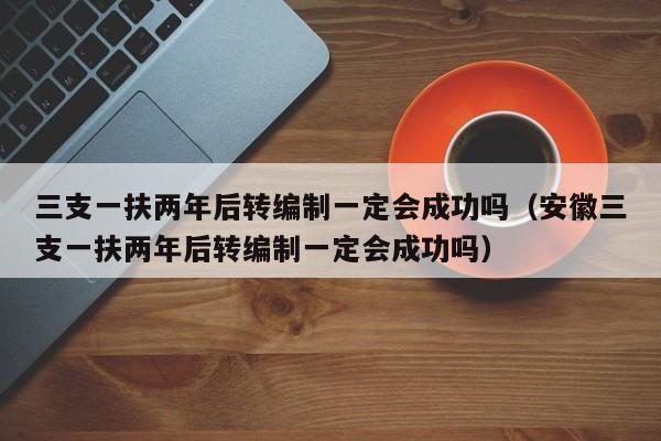 三支一扶两年后转编制一定会成功吗（安徽三支一扶两年后转编制一定会成功吗）