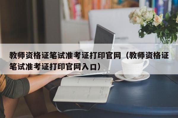 教师资格证笔试准考证打印官网（教师资格证笔试准考证打印官网入口）