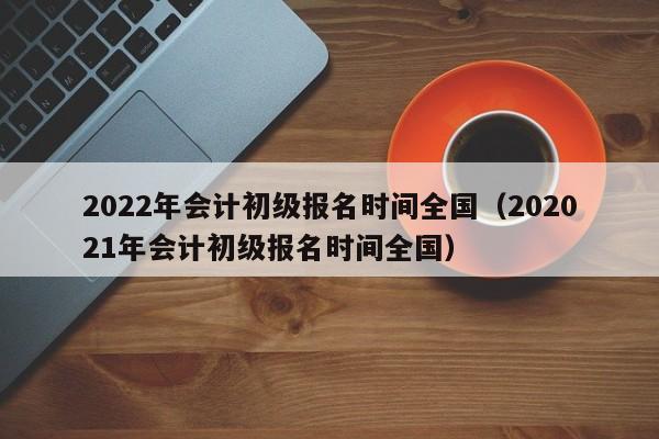 2022年会计初级报名时间全国（202021年会计初级报名时间全国）