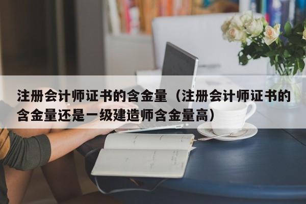 注册会计师证书的含金量（注册会计师证书的含金量还是一级建造师含金量高）