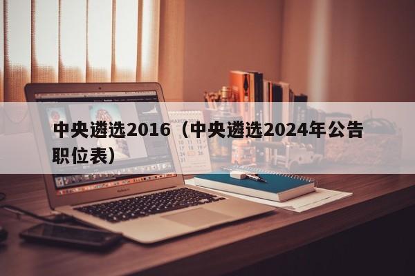 中央遴选2016（中央遴选2024年公告职位表）