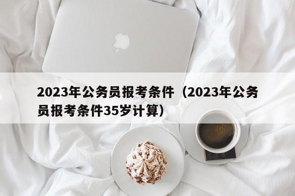 2023年公务员报考条件（2023年公务员报考条件35岁计算）