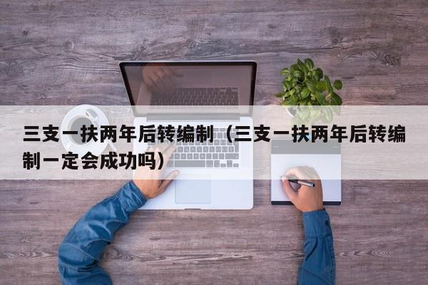 三支一扶两年后转编制（三支一扶两年后转编制一定会成功吗）