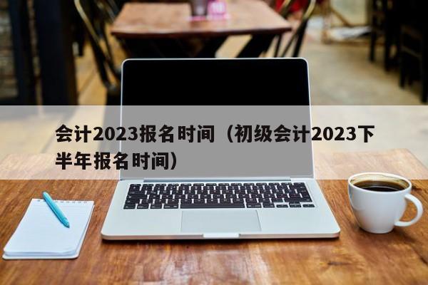 会计2023报名时间（初级会计2023下半年报名时间）