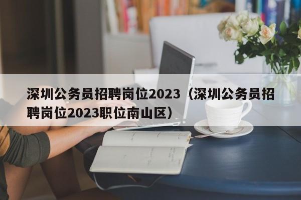 深圳公务员招聘岗位2023（深圳公务员招聘岗位2023职位南山区）