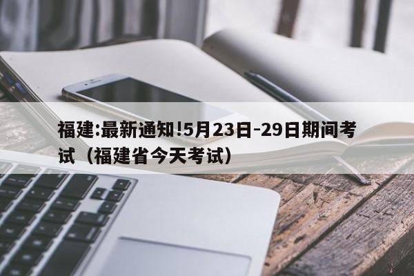 福建:最新通知!5月23日-29日期间考试（福建省今天考试）