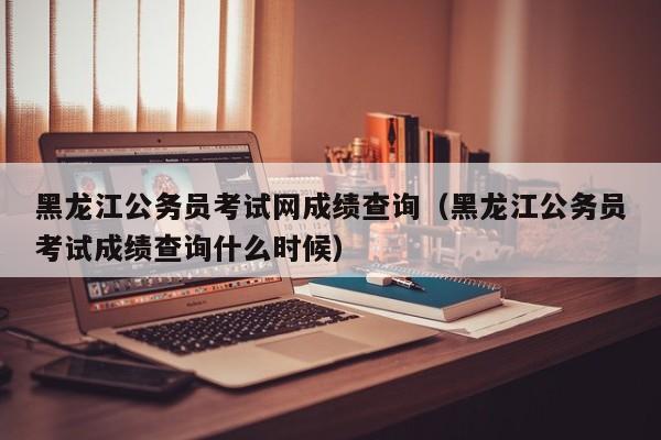 黑龙江公务员考试网成绩查询（黑龙江公务员考试成绩查询什么时候）