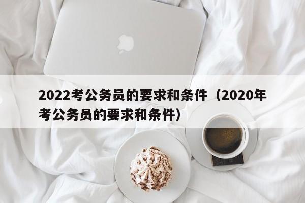 2022考公务员的要求和条件（2020年考公务员的要求和条件）