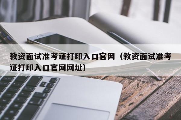 教资面试准考证打印入口官网（教资面试准考证打印入口官网网址）