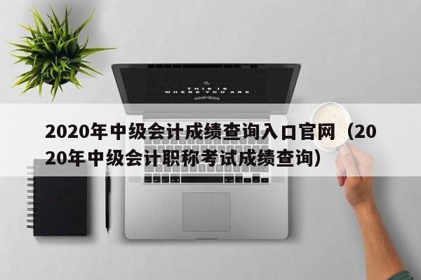 2020年中级会计成绩查询入口官网（2020年中级会计职称考试成绩查询）