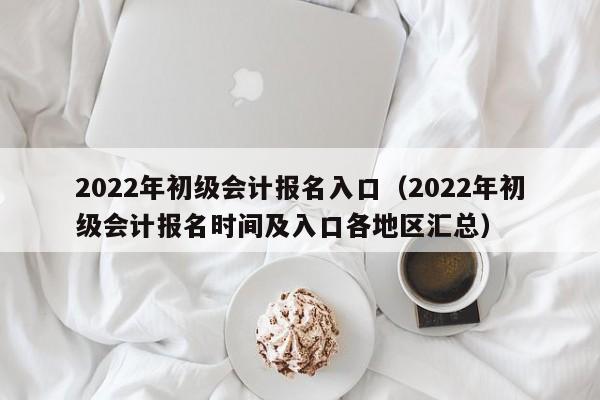 2022年初级会计报名入口（2022年初级会计报名时间及入口各地区汇总）